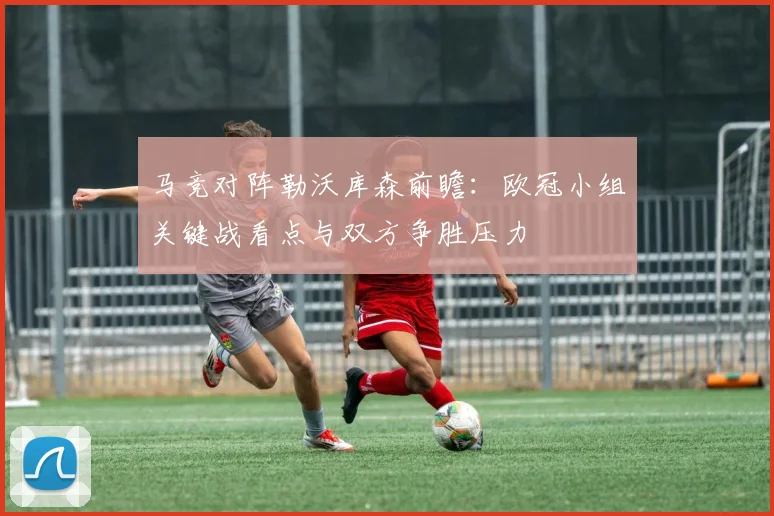 马竞对阵勒沃库森前瞻：欧冠小组关键战看点与双方争胜压力