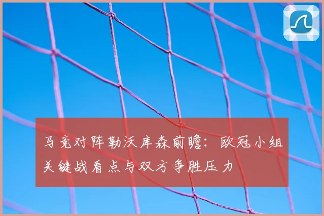 马竞对阵勒沃库森前瞻：欧冠小组关键战看点与双方争胜压力