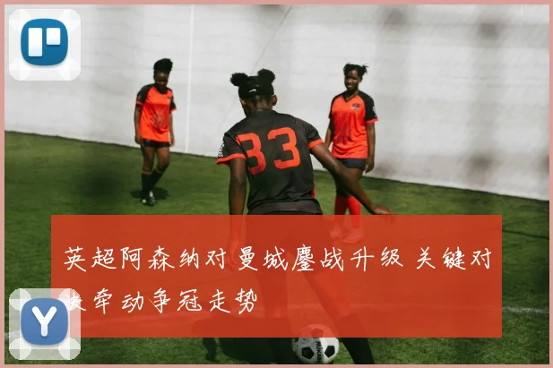 英超阿森纳对曼城鏖战升级 关键对决牵动争冠走势
