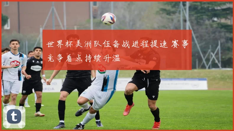 世界杯美洲队伍备战进程提速 赛事竞争看点持续升温