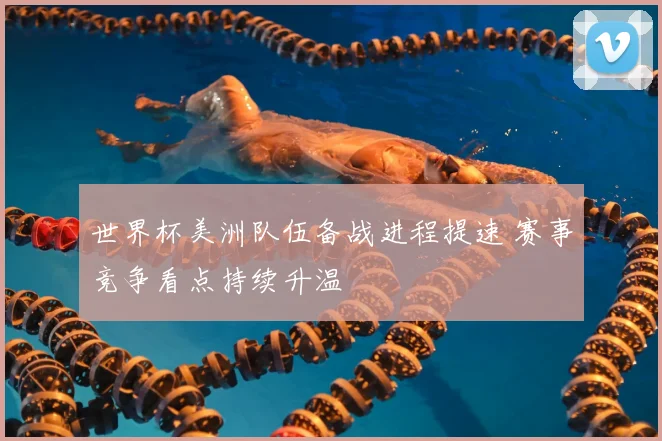 世界杯美洲队伍备战进程提速 赛事竞争看点持续升温
