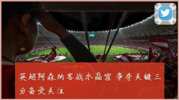 英超阿森纳客战水晶宫 争夺关键三分备受关注
