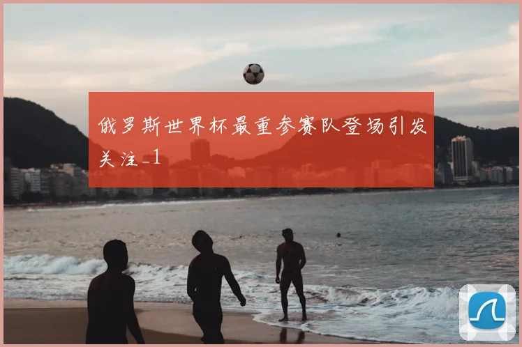 俄罗斯世界杯最重参赛队登场引发关注_1