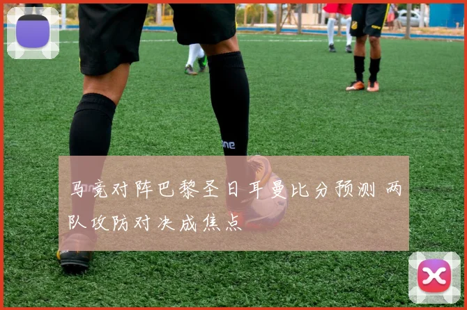 马竞对阵巴黎圣日耳曼比分预测 两队攻防对决成焦点