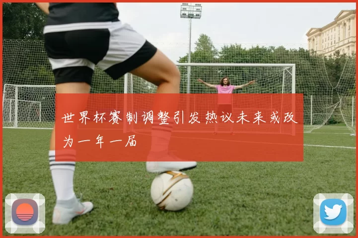 世界杯赛制调整引发热议未来或改为一年一届