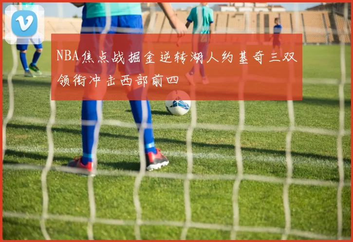 NBA焦点战掘金逆转湖人约基奇三双领衔冲击西部前四