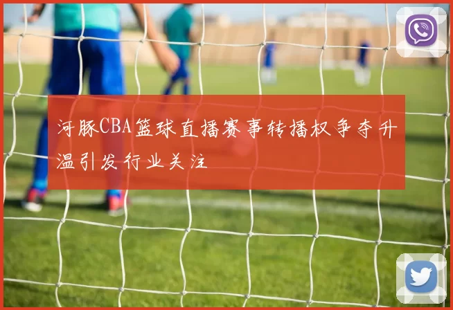 河豚CBA篮球直播赛事转播权争夺升温引发行业关注