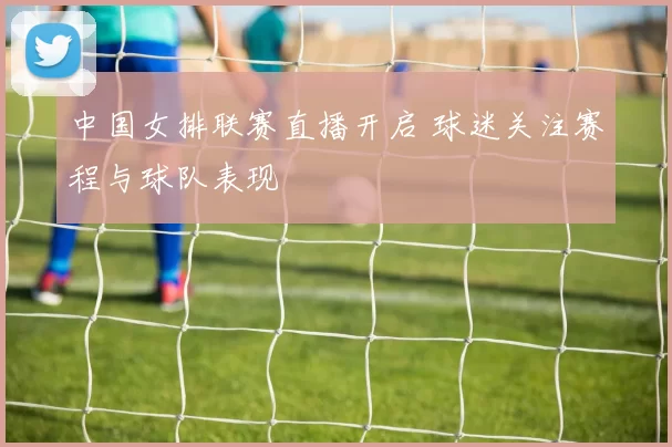 中国女排联赛直播开启 球迷关注赛程与球队表现