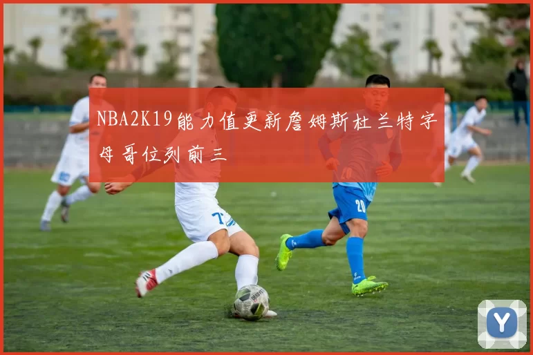 NBA2K19能力值更新詹姆斯杜兰特字母哥位列前三