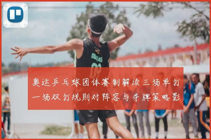 奥运乒乓球团体赛制解读三场单打一场双打规则对阵容与夺牌策略影响