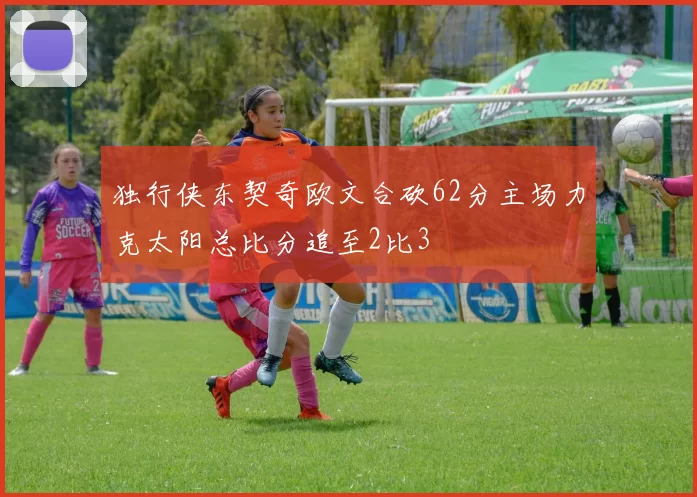 独行侠东契奇欧文合砍62分主场力克太阳总比分追至2比3