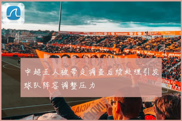 中超五人被带走调查后续处理引发球队阵容调整压力