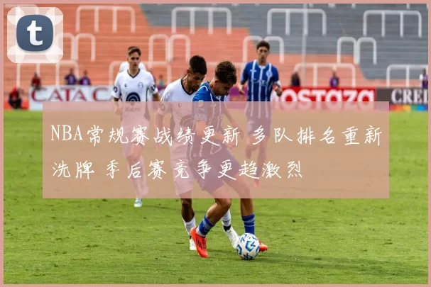 NBA常规赛战绩更新 多队排名重新洗牌 季后赛竞争更趋激烈