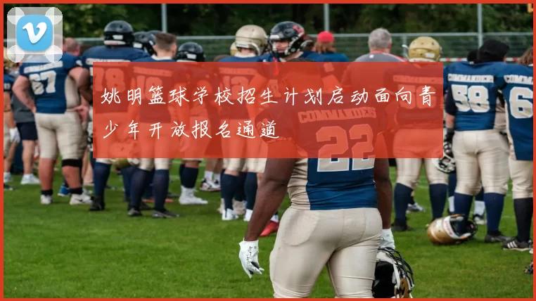 姚明篮球学校招生计划启动面向青少年开放报名通道