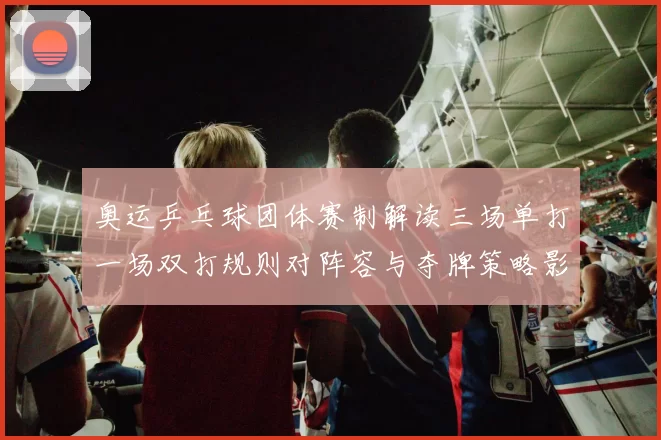 奥运乒乓球团体赛制解读三场单打一场双打规则对阵容与夺牌策略影响