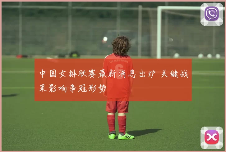 中国女排联赛最新消息出炉 关键战果影响争冠形势