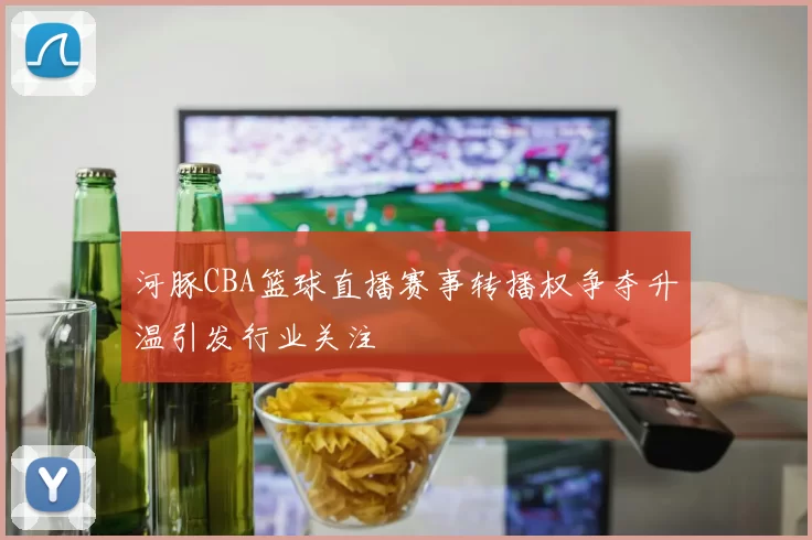 河豚CBA篮球直播赛事转播权争夺升温引发行业关注