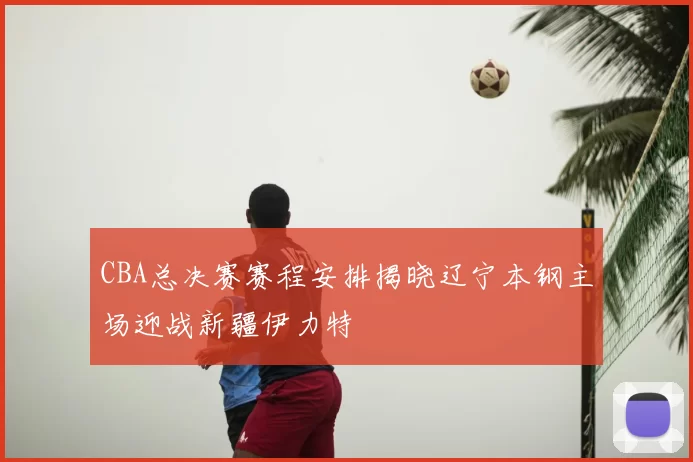 CBA总决赛赛程安排揭晓辽宁本钢主场迎战新疆伊力特