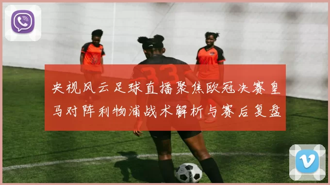 央视风云足球直播聚焦欧冠决赛皇马对阵利物浦战术解析与赛后复盘