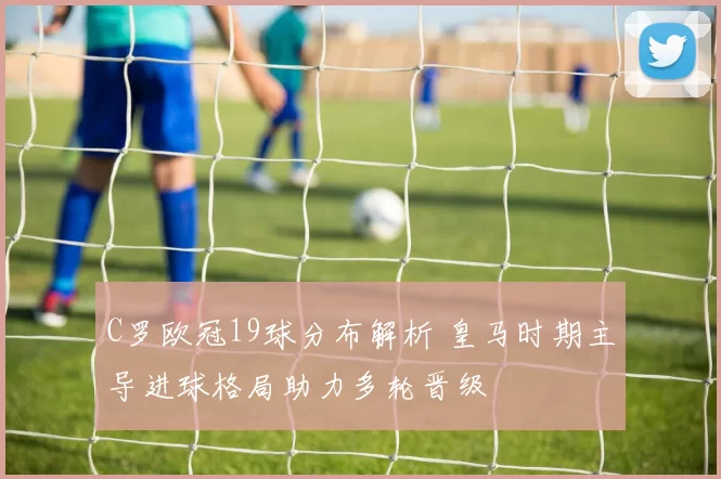 C罗欧冠19球分布解析 皇马时期主导进球格局助力多轮晋级