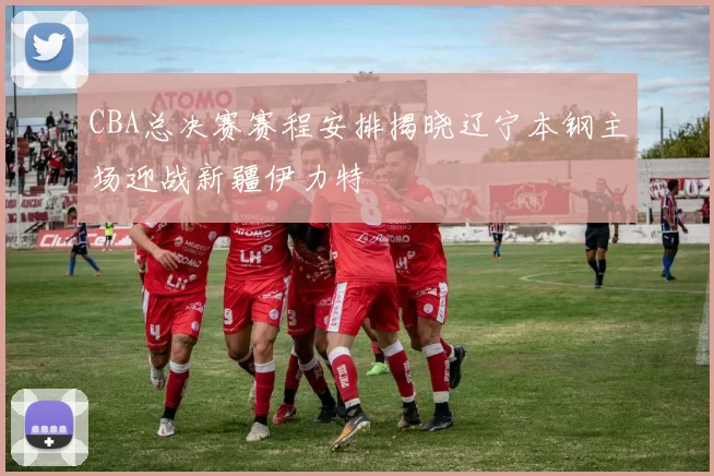 CBA总决赛赛程安排揭晓辽宁本钢主场迎战新疆伊力特