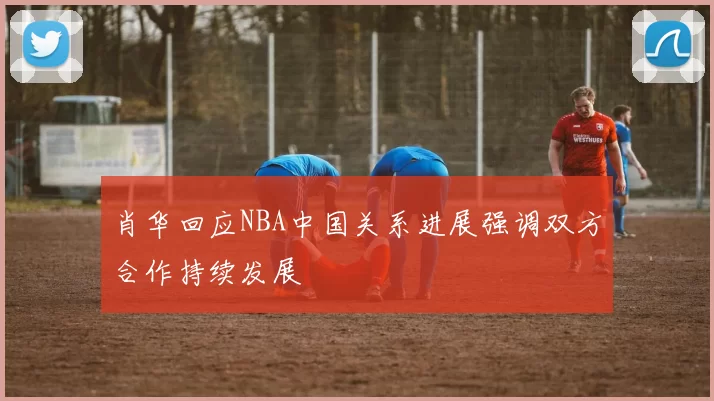 肖华回应NBA中国关系进展强调双方合作持续发展