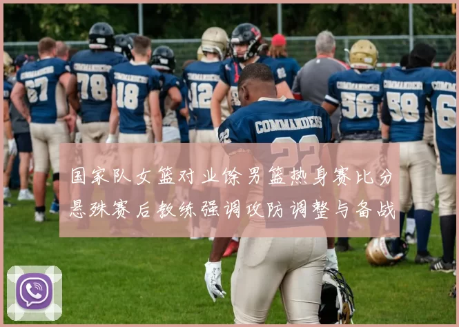 国家队女篮对业馀男篮热身赛比分悬殊赛后教练强调攻防调整与备战方向