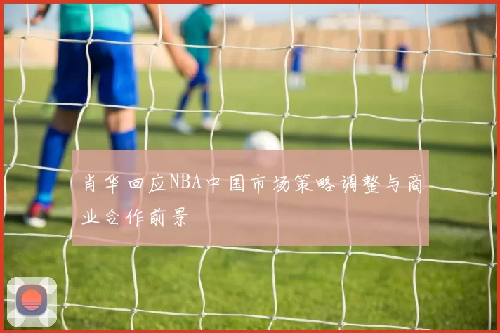 肖华回应NBA中国市场策略调整与商业合作前景
