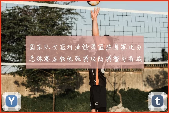 国家队女篮对业馀男篮热身赛比分悬殊赛后教练强调攻防调整与备战方向
