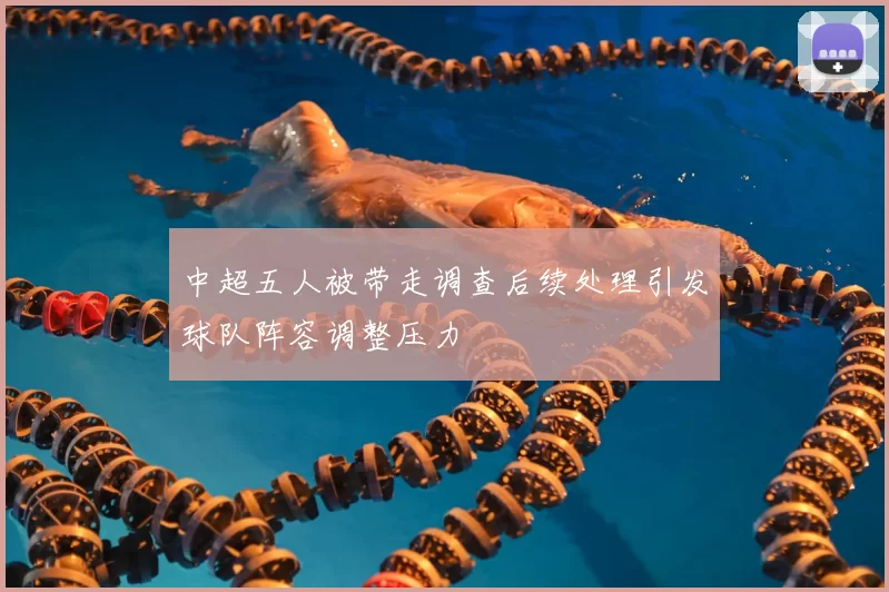 中超五人被带走调查后续处理引发球队阵容调整压力