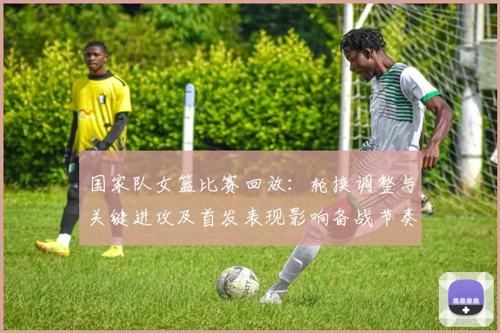 国家队女篮比赛回放:轮换调整与关键进攻及首发表现影响备战节奏