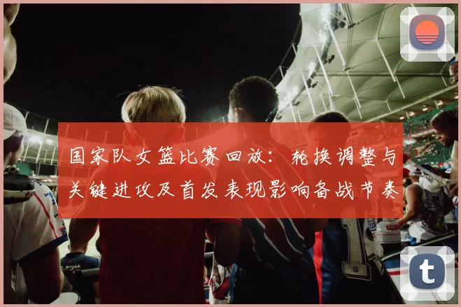 国家队女篮比赛回放:轮换调整与关键进攻及首发表现影响备战节奏