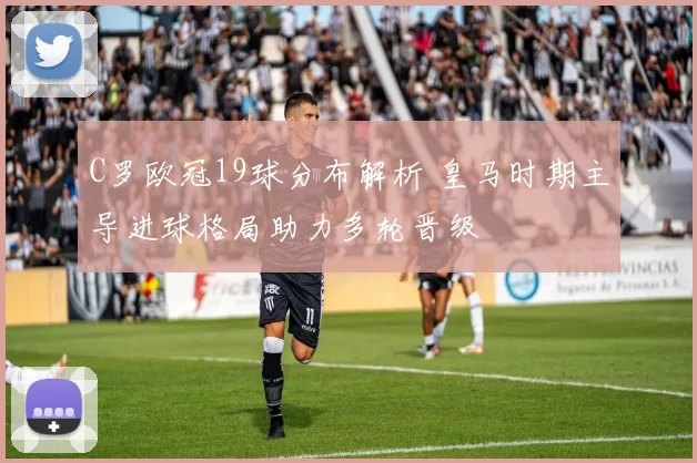 C罗欧冠19球分布解析 皇马时期主导进球格局助力多轮晋级