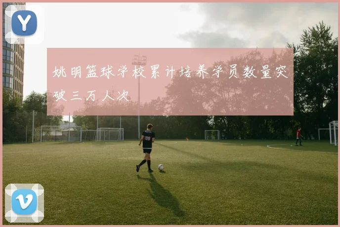 姚明篮球学校累计培养学员数量突破三万人次