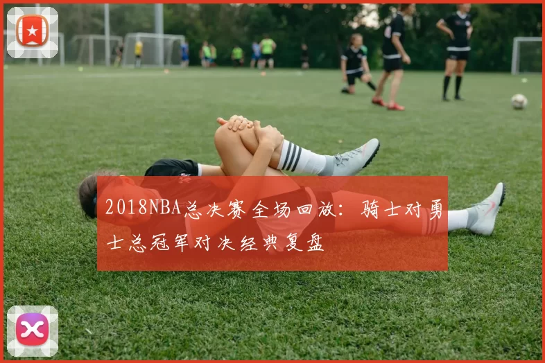 2018NBA总决赛全场回放:骑士对勇士总冠军对决经典复盘